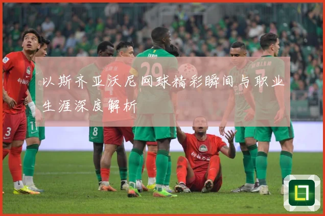 以斯齐亚沃尼网球精彩瞬间与职业生涯深度解析